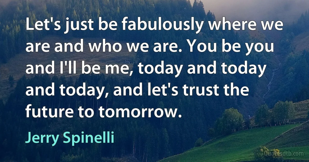 Let's just be fabulously where we are and who we are. You be you and I'll be me, today and today and today, and let's trust the future to tomorrow. (Jerry Spinelli)