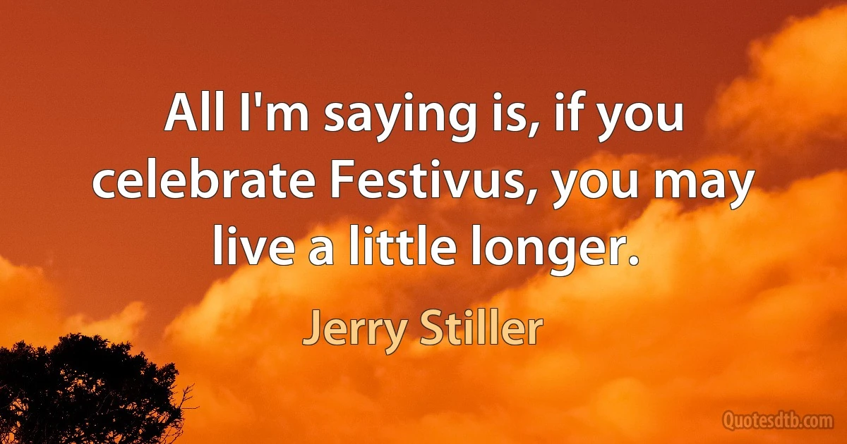 All I'm saying is, if you celebrate Festivus, you may live a little longer. (Jerry Stiller)