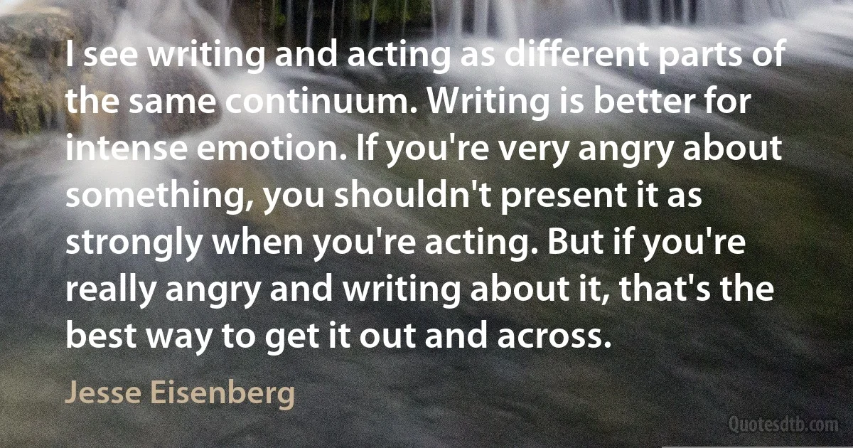 I see writing and acting as different parts of the same continuum. Writing is better for intense emotion. If you're very angry about something, you shouldn't present it as strongly when you're acting. But if you're really angry and writing about it, that's the best way to get it out and across. (Jesse Eisenberg)