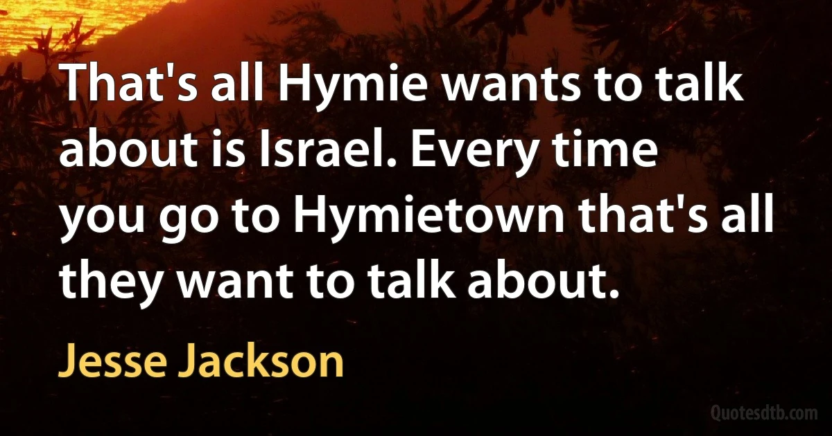 That's all Hymie wants to talk about is Israel. Every time you go to Hymietown that's all they want to talk about. (Jesse Jackson)