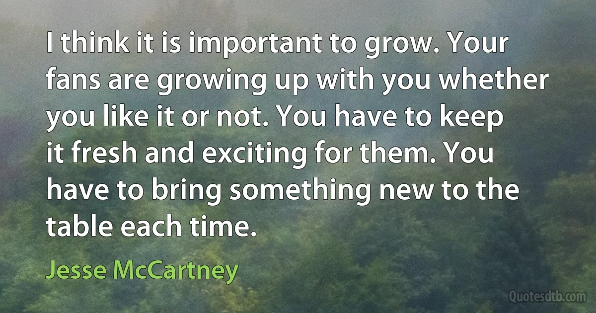 I think it is important to grow. Your fans are growing up with you whether you like it or not. You have to keep it fresh and exciting for them. You have to bring something new to the table each time. (Jesse McCartney)