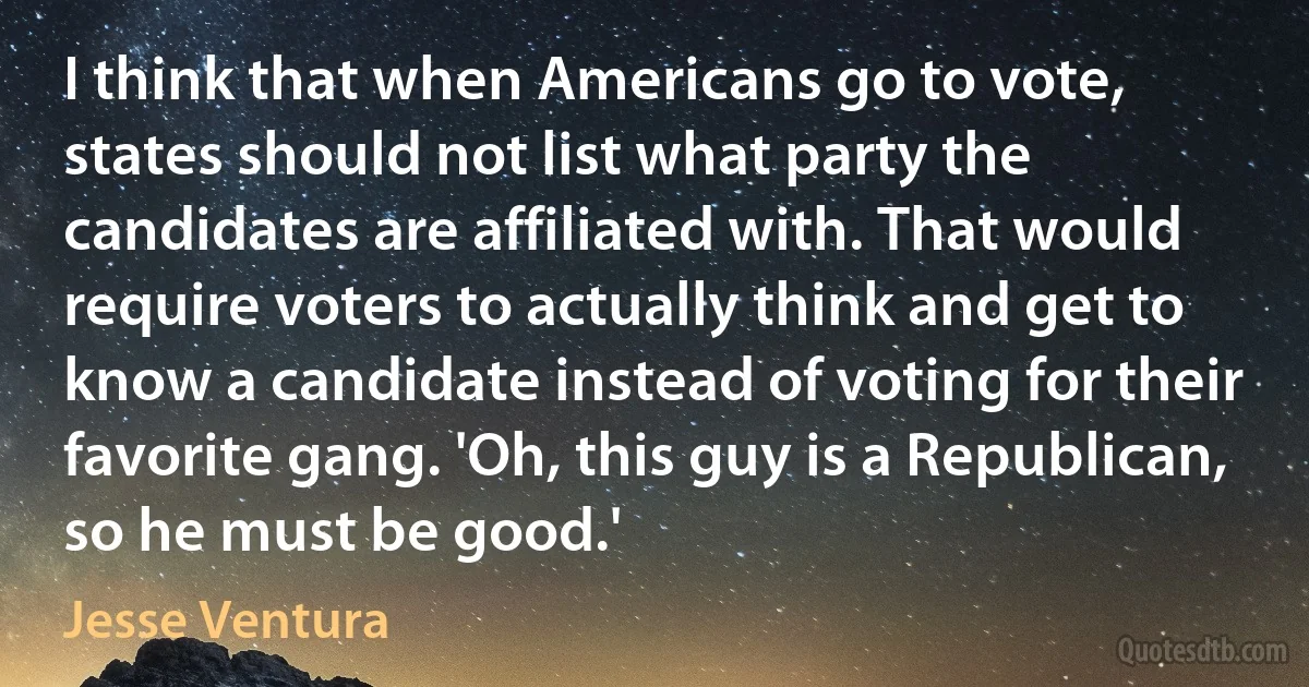 I think that when Americans go to vote, states should not list what party the candidates are affiliated with. That would require voters to actually think and get to know a candidate instead of voting for their favorite gang. 'Oh, this guy is a Republican, so he must be good.' (Jesse Ventura)