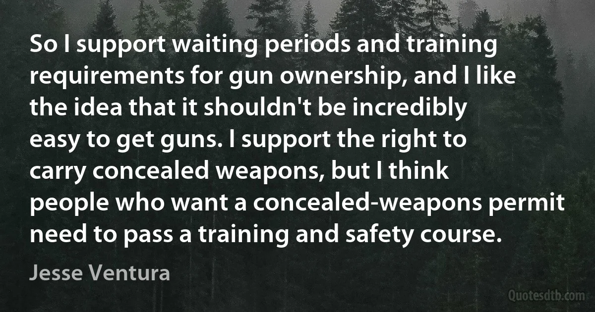 So I support waiting periods and training requirements for gun ownership, and I like the idea that it shouldn't be incredibly easy to get guns. I support the right to carry concealed weapons, but I think people who want a concealed-weapons permit need to pass a training and safety course. (Jesse Ventura)