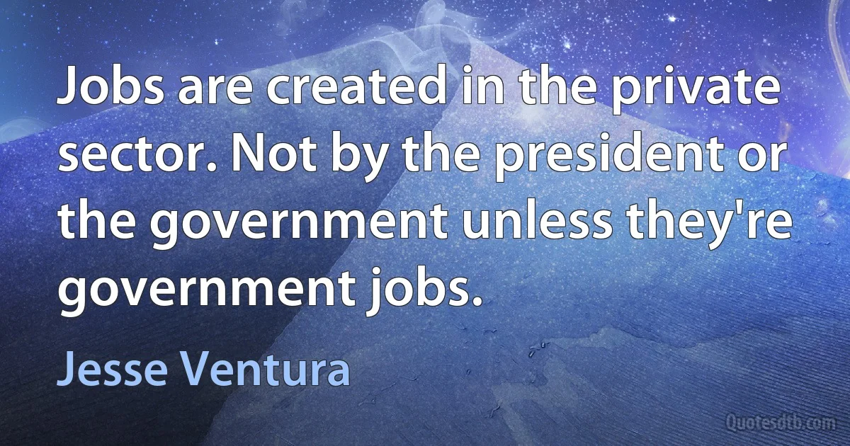 Jobs are created in the private sector. Not by the president or the government unless they're government jobs. (Jesse Ventura)