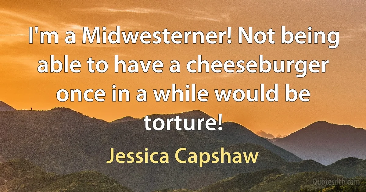 I'm a Midwesterner! Not being able to have a cheeseburger once in a while would be torture! (Jessica Capshaw)