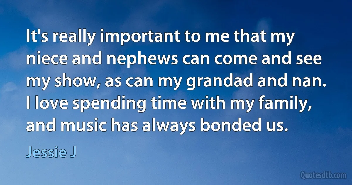 It's really important to me that my niece and nephews can come and see my show, as can my grandad and nan. I love spending time with my family, and music has always bonded us. (Jessie J)