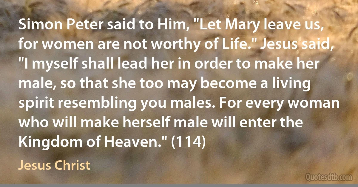 Simon Peter said to Him, "Let Mary leave us, for women are not worthy of Life." Jesus said, "I myself shall lead her in order to make her male, so that she too may become a living spirit resembling you males. For every woman who will make herself male will enter the Kingdom of Heaven." (114) (Jesus Christ)