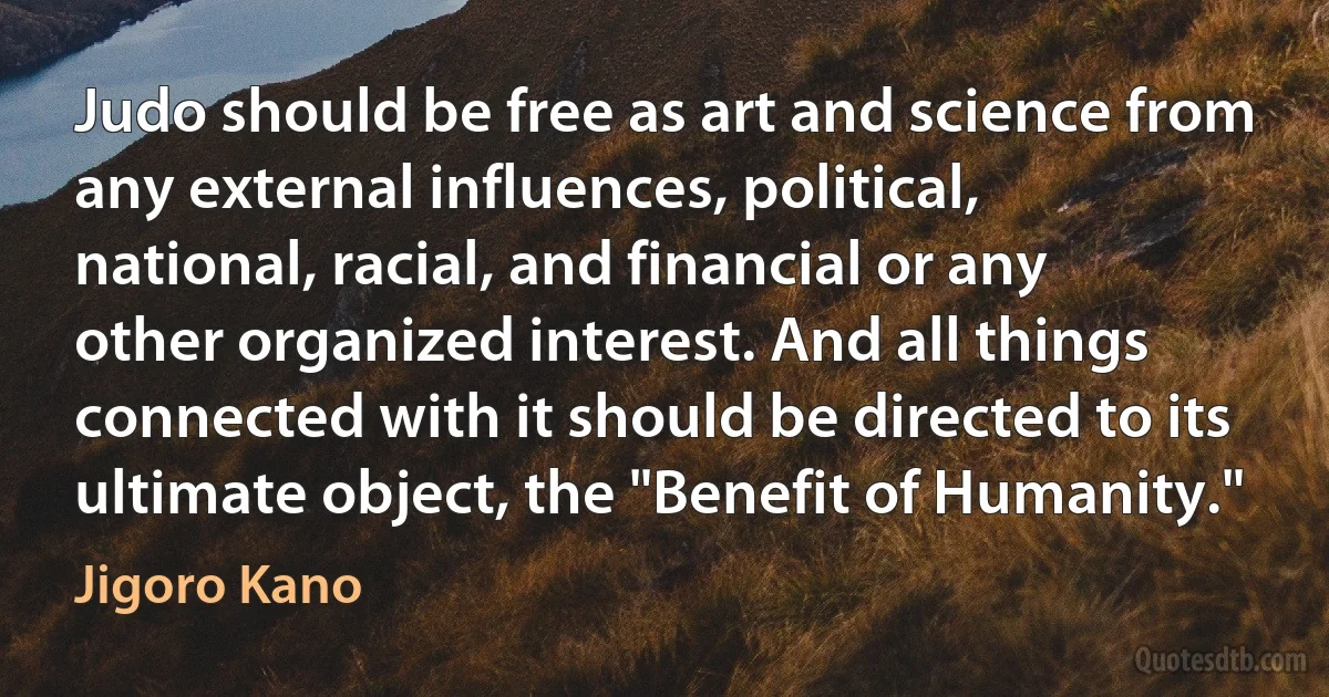 Judo should be free as art and science from any external influences, political, national, racial, and financial or any other organized interest. And all things connected with it should be directed to its ultimate object, the "Benefit of Humanity." (Jigoro Kano)