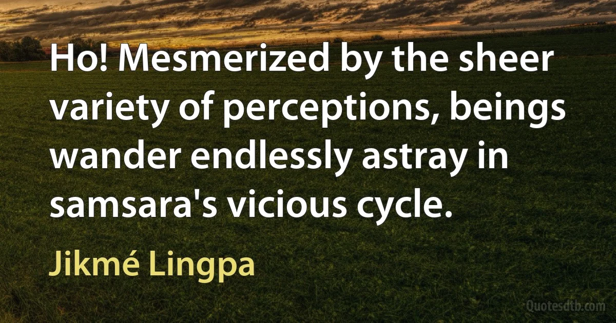 Ho! Mesmerized by the sheer variety of perceptions, beings wander endlessly astray in samsara's vicious cycle. (Jikmé Lingpa)