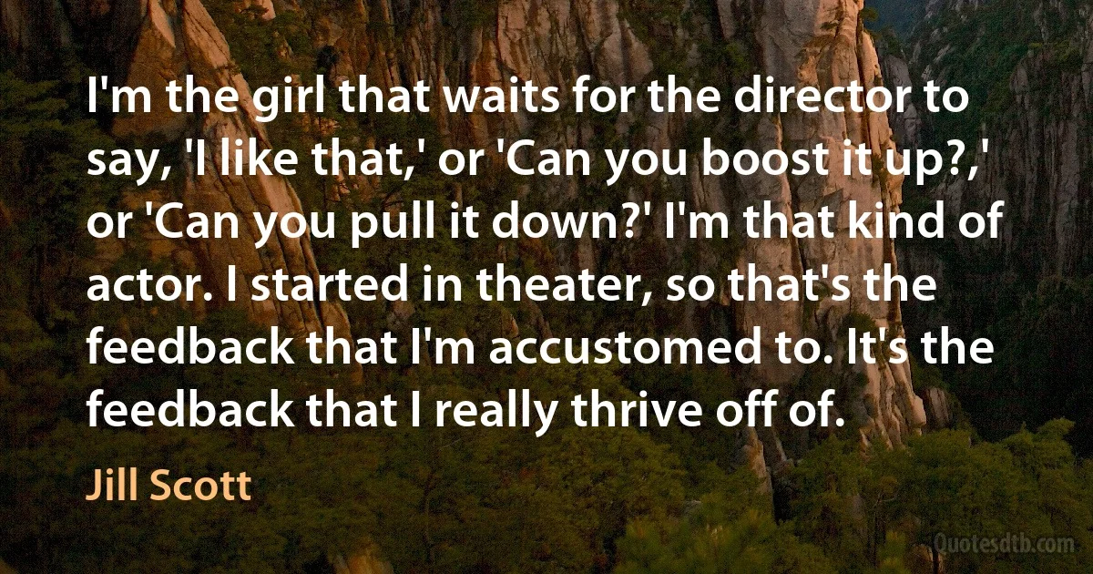 I'm the girl that waits for the director to say, 'I like that,' or 'Can you boost it up?,' or 'Can you pull it down?' I'm that kind of actor. I started in theater, so that's the feedback that I'm accustomed to. It's the feedback that I really thrive off of. (Jill Scott)