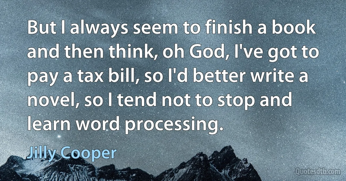 But I always seem to finish a book and then think, oh God, I've got to pay a tax bill, so I'd better write a novel, so I tend not to stop and learn word processing. (Jilly Cooper)