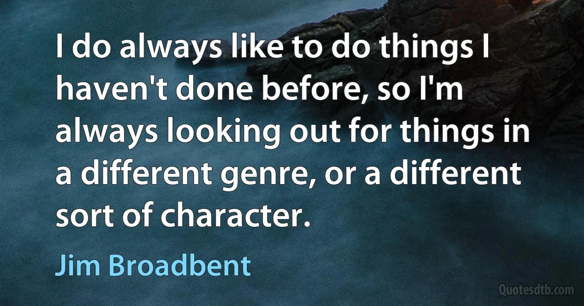 I do always like to do things I haven't done before, so I'm always looking out for things in a different genre, or a different sort of character. (Jim Broadbent)