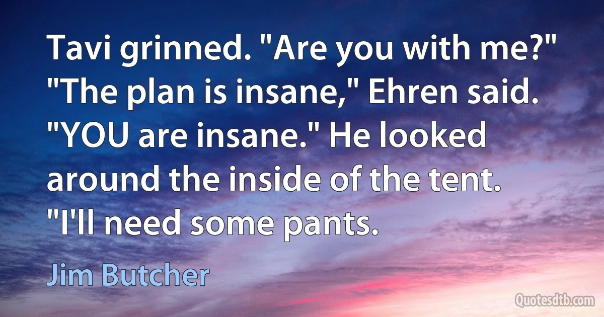 Tavi grinned. "Are you with me?"
"The plan is insane," Ehren said. "YOU are insane." He looked around the inside of the tent. "I'll need some pants. (Jim Butcher)