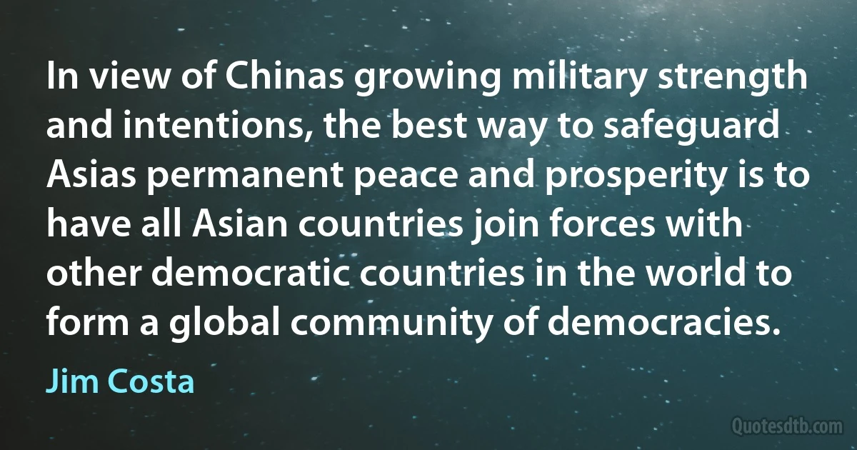 In view of Chinas growing military strength and intentions, the best way to safeguard Asias permanent peace and prosperity is to have all Asian countries join forces with other democratic countries in the world to form a global community of democracies. (Jim Costa)