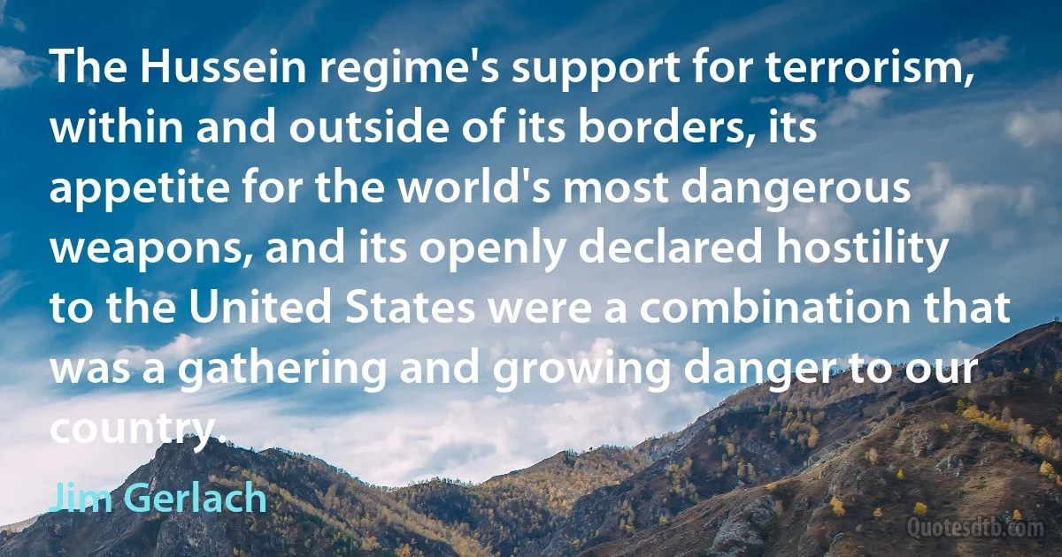 The Hussein regime's support for terrorism, within and outside of its borders, its appetite for the world's most dangerous weapons, and its openly declared hostility to the United States were a combination that was a gathering and growing danger to our country. (Jim Gerlach)