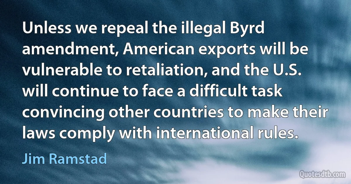 Unless we repeal the illegal Byrd amendment, American exports will be vulnerable to retaliation, and the U.S. will continue to face a difficult task convincing other countries to make their laws comply with international rules. (Jim Ramstad)