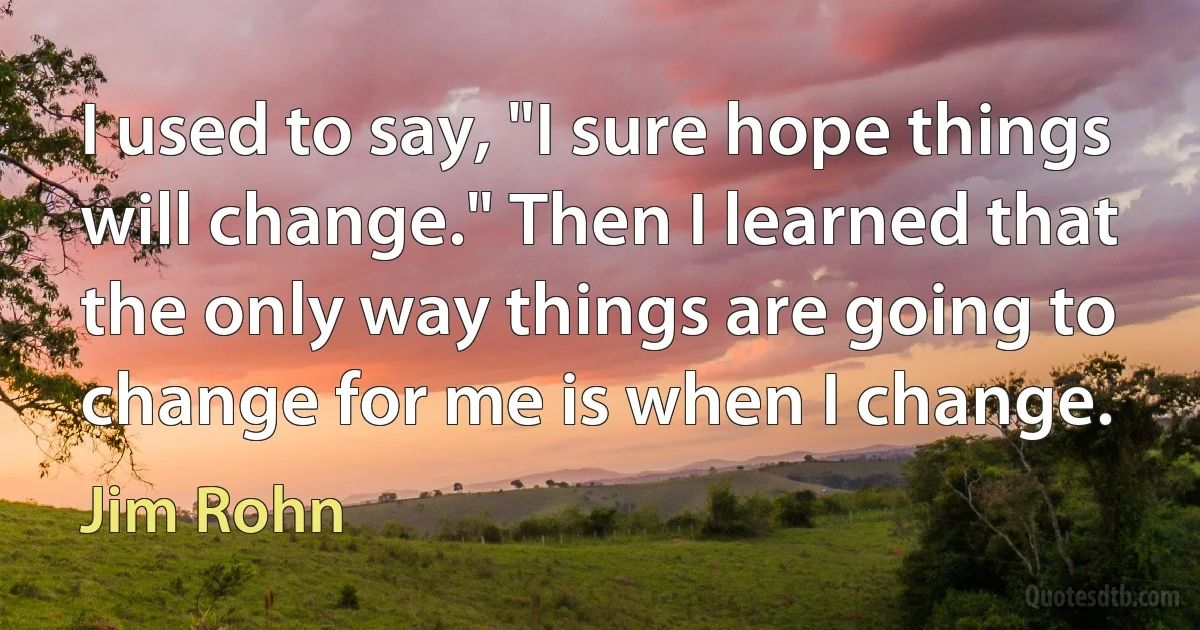 I used to say, "I sure hope things will change." Then I learned that the only way things are going to change for me is when I change. (Jim Rohn)