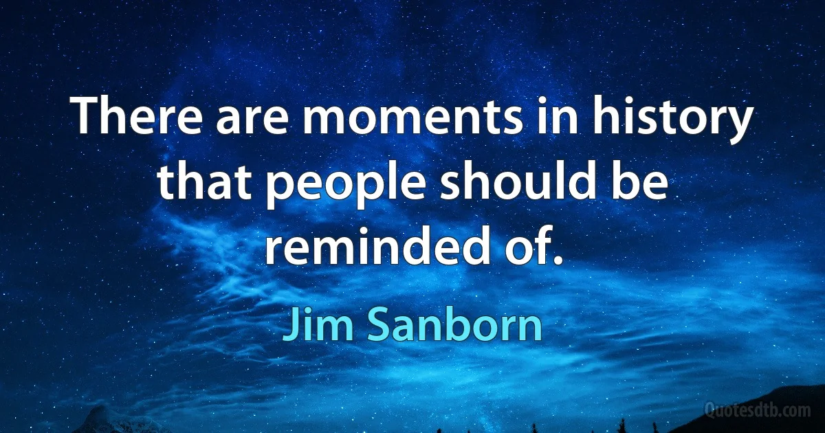 There are moments in history that people should be reminded of. (Jim Sanborn)