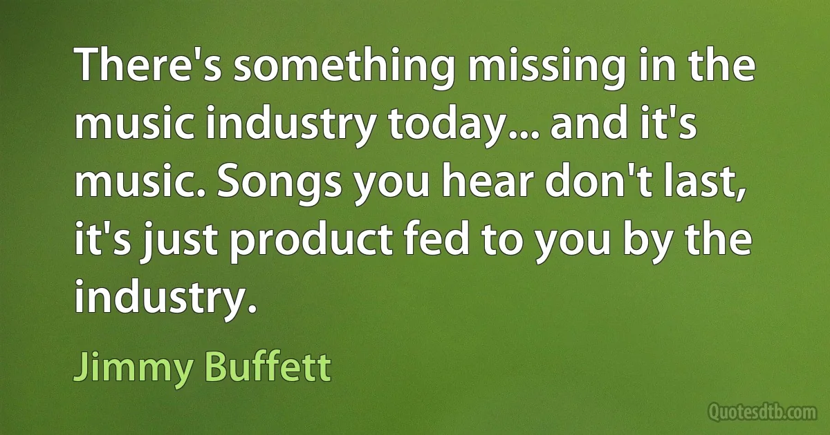 There's something missing in the music industry today... and it's music. Songs you hear don't last, it's just product fed to you by the industry. (Jimmy Buffett)