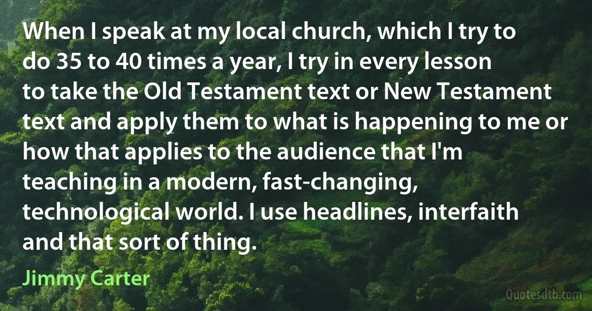 When I speak at my local church, which I try to do 35 to 40 times a year, I try in every lesson to take the Old Testament text or New Testament text and apply them to what is happening to me or how that applies to the audience that I'm teaching in a modern, fast-changing, technological world. I use headlines, interfaith and that sort of thing. (Jimmy Carter)