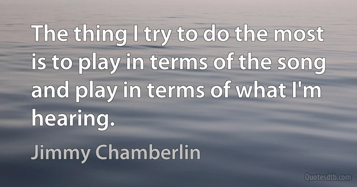 The thing I try to do the most is to play in terms of the song and play in terms of what I'm hearing. (Jimmy Chamberlin)