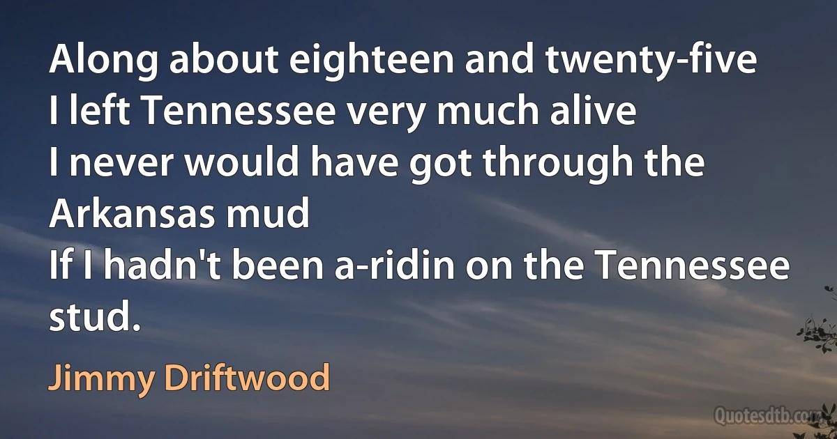 Along about eighteen and twenty-five
I left Tennessee very much alive
I never would have got through the Arkansas mud
If I hadn't been a-ridin on the Tennessee stud. (Jimmy Driftwood)