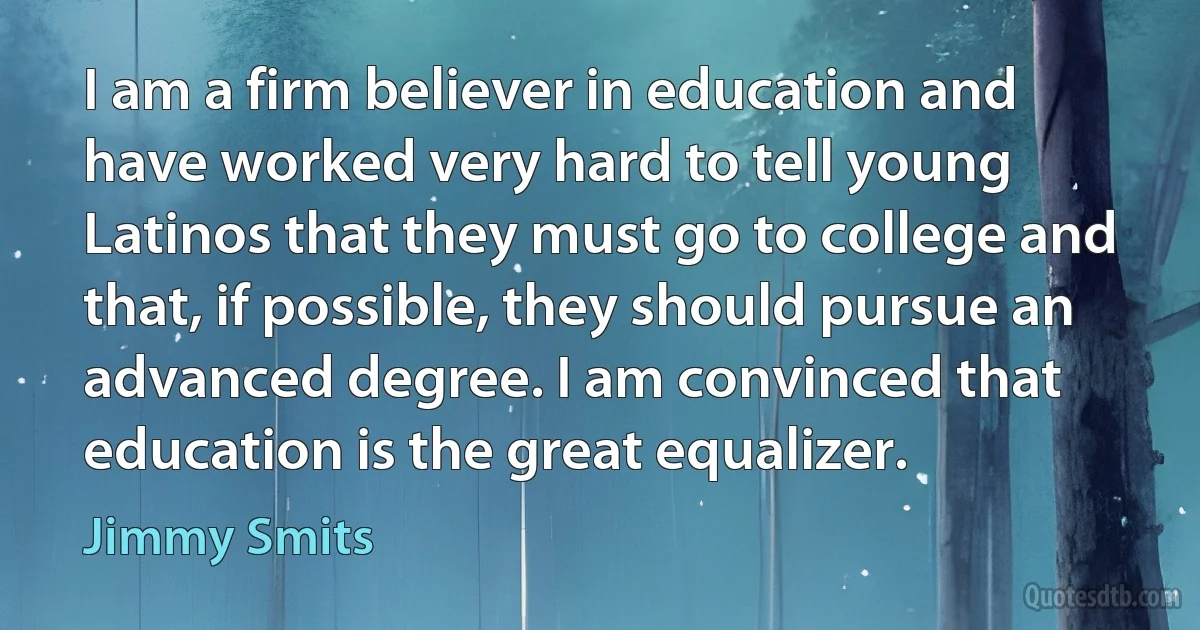 I am a firm believer in education and have worked very hard to tell young Latinos that they must go to college and that, if possible, they should pursue an advanced degree. I am convinced that education is the great equalizer. (Jimmy Smits)