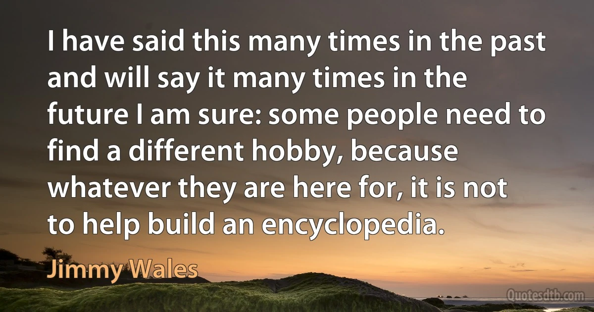 I have said this many times in the past and will say it many times in the future I am sure: some people need to find a different hobby, because whatever they are here for, it is not to help build an encyclopedia. (Jimmy Wales)