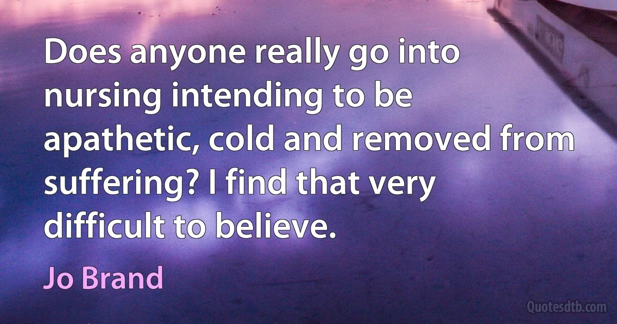 Does anyone really go into nursing intending to be apathetic, cold and removed from suffering? I find that very difficult to believe. (Jo Brand)