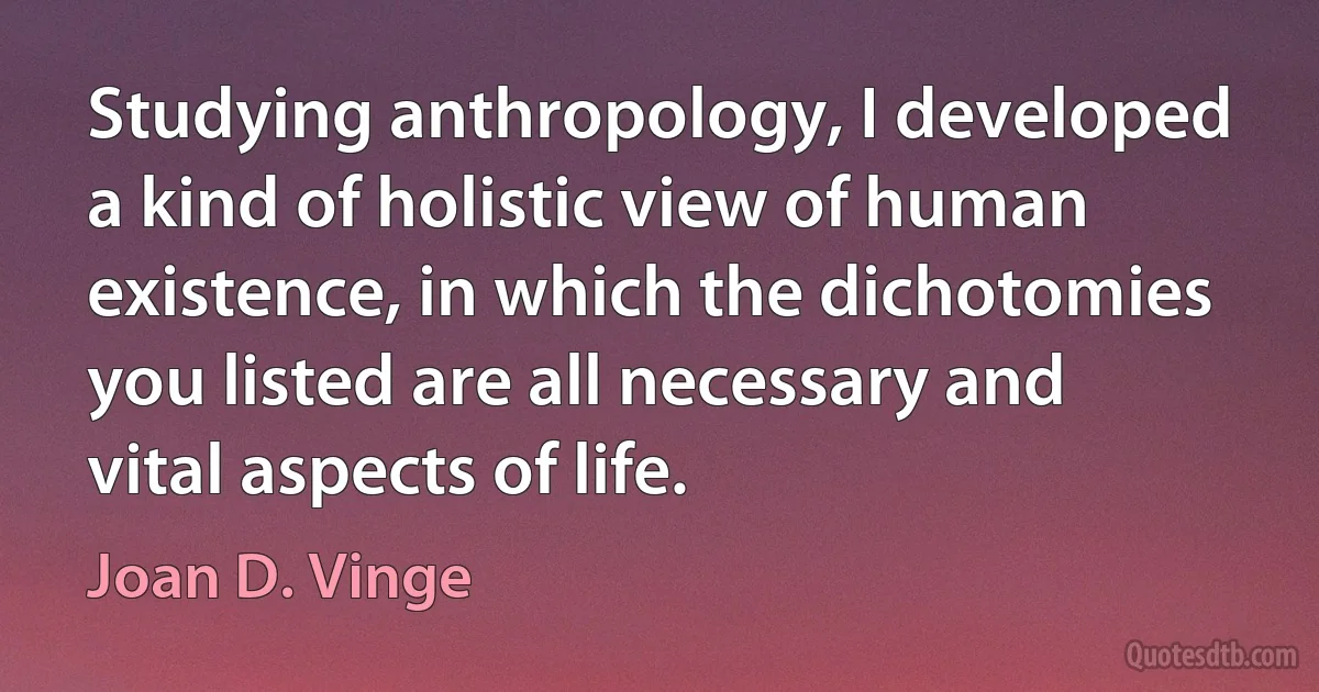 Studying anthropology, I developed a kind of holistic view of human existence, in which the dichotomies you listed are all necessary and vital aspects of life. (Joan D. Vinge)