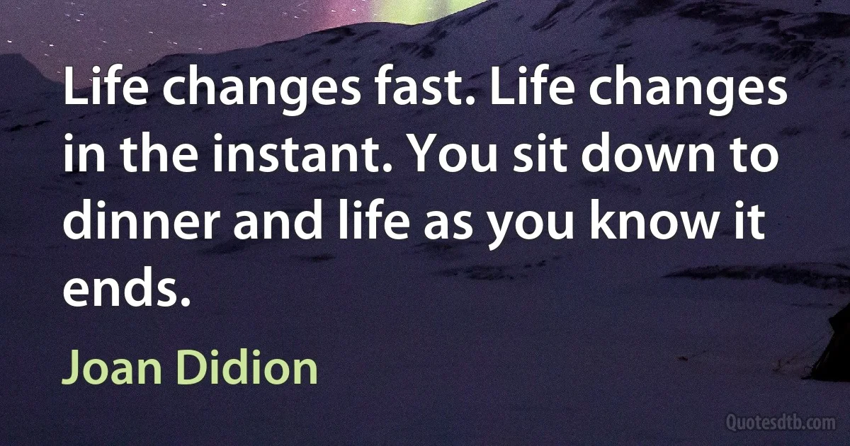 Life changes fast. Life changes in the instant. You sit down to dinner and life as you know it ends. (Joan Didion)