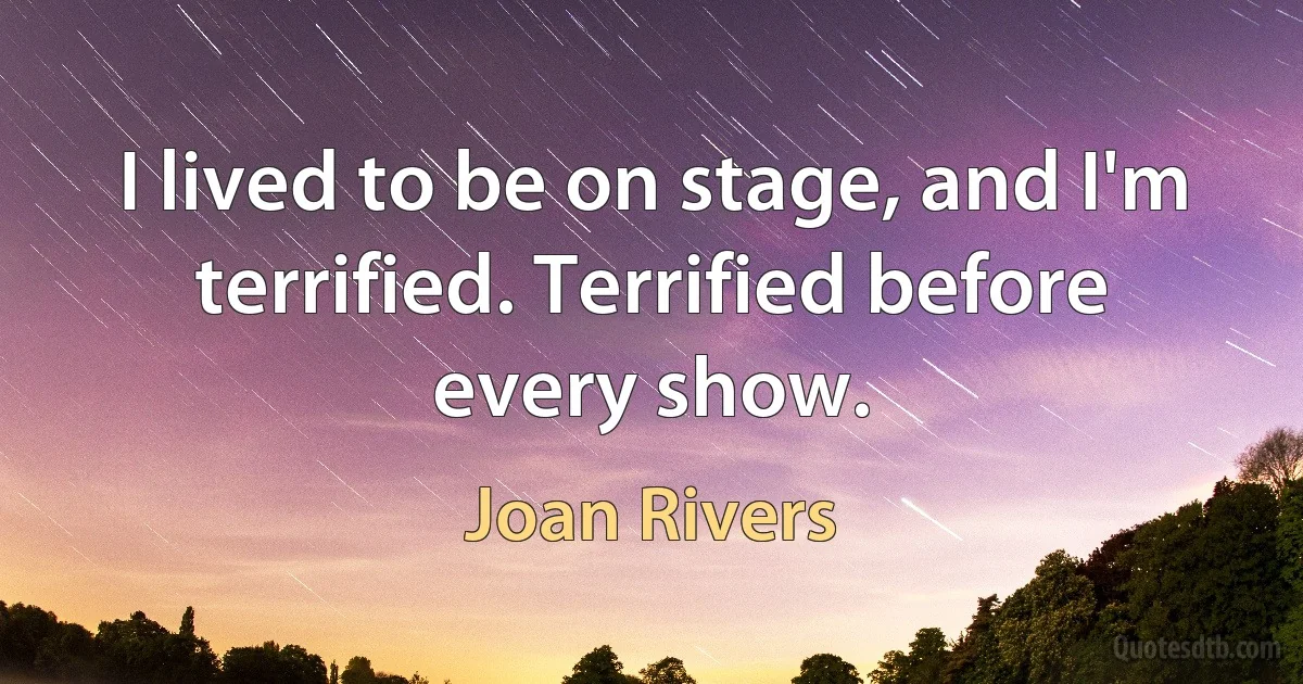 I lived to be on stage, and I'm terrified. Terrified before every show. (Joan Rivers)