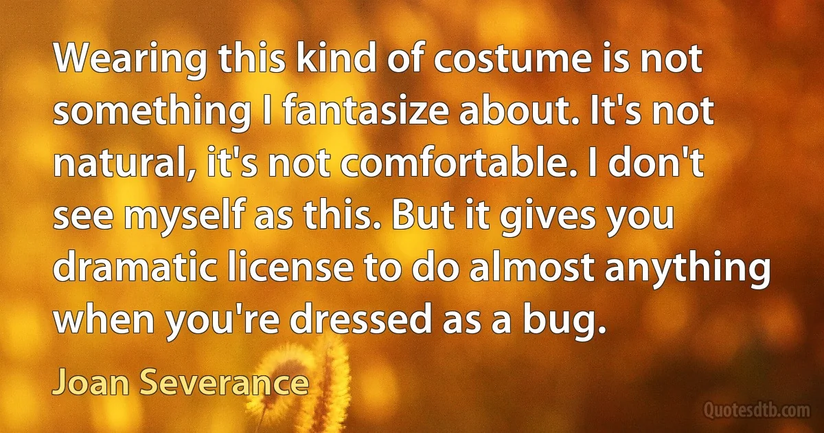 Wearing this kind of costume is not something I fantasize about. It's not natural, it's not comfortable. I don't see myself as this. But it gives you dramatic license to do almost anything when you're dressed as a bug. (Joan Severance)