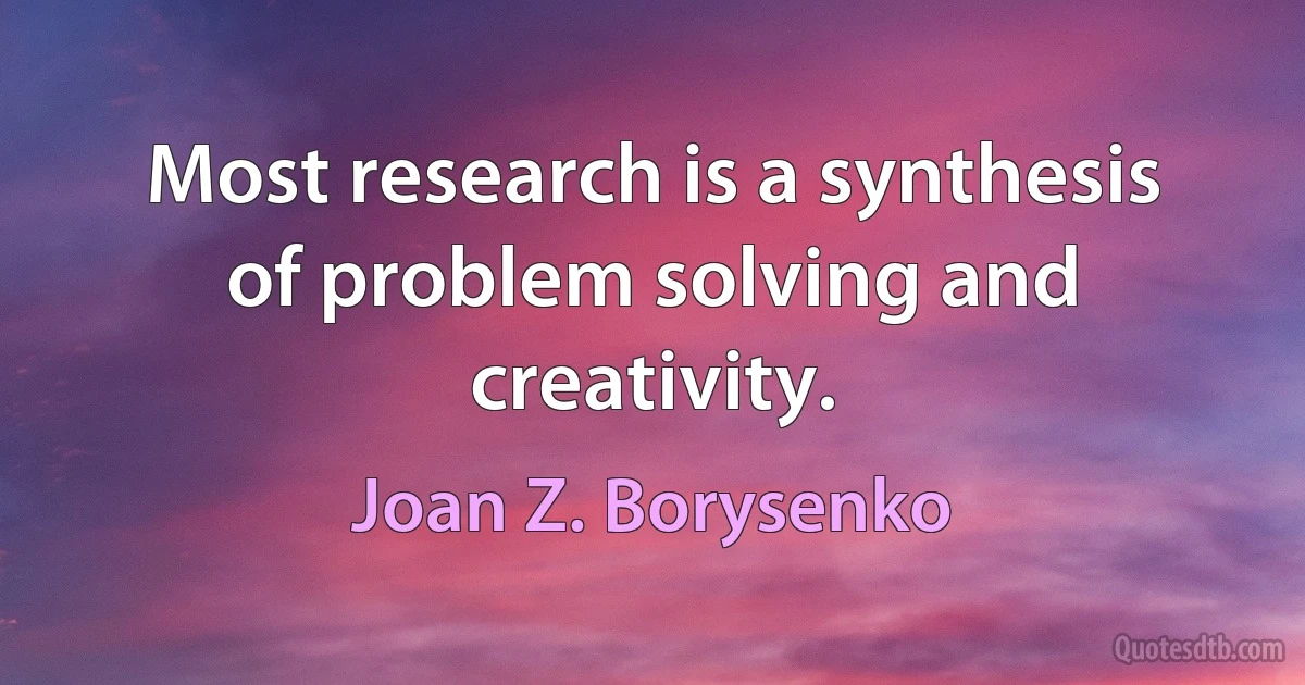 Most research is a synthesis of problem solving and creativity. (Joan Z. Borysenko)