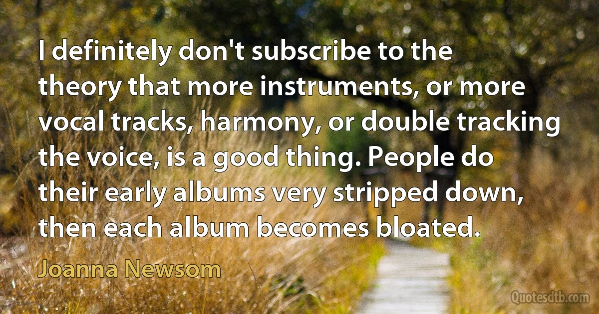 I definitely don't subscribe to the theory that more instruments, or more vocal tracks, harmony, or double tracking the voice, is a good thing. People do their early albums very stripped down, then each album becomes bloated. (Joanna Newsom)