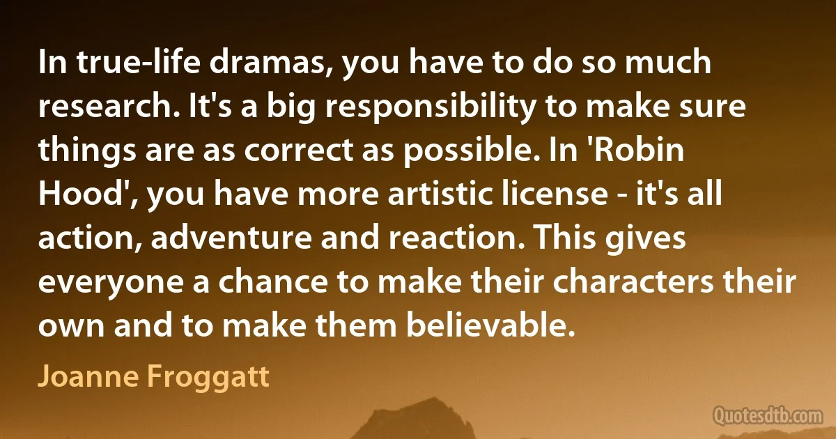 In true-life dramas, you have to do so much research. It's a big responsibility to make sure things are as correct as possible. In 'Robin Hood', you have more artistic license - it's all action, adventure and reaction. This gives everyone a chance to make their characters their own and to make them believable. (Joanne Froggatt)