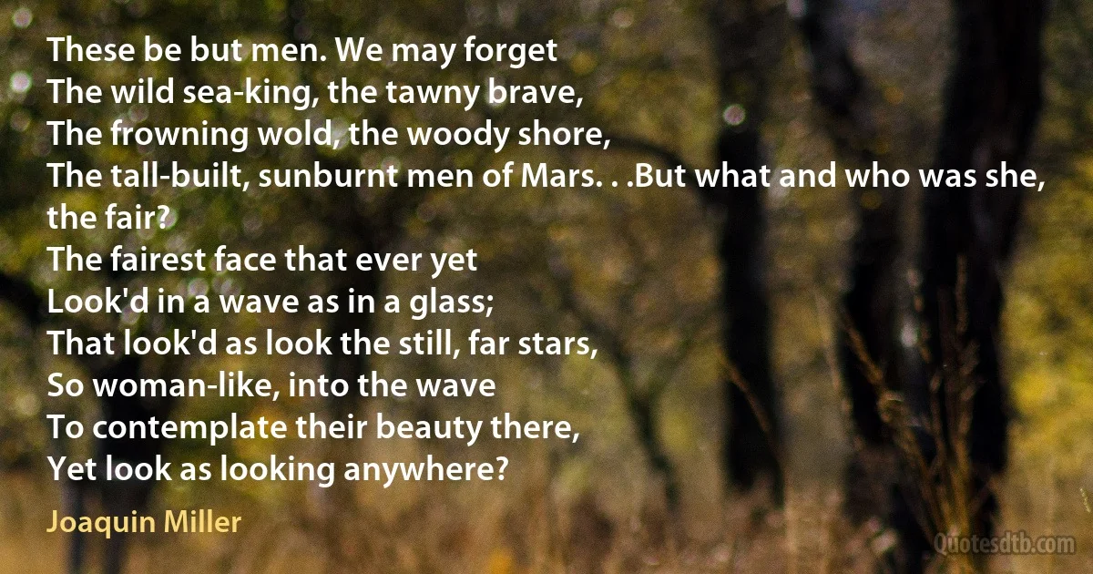 These be but men. We may forget
The wild sea-king, the tawny brave,
The frowning wold, the woody shore,
The tall-built, sunburnt men of Mars. . .But what and who was she, the fair?
The fairest face that ever yet
Look'd in a wave as in a glass;
That look'd as look the still, far stars,
So woman-like, into the wave
To contemplate their beauty there,
Yet look as looking anywhere? (Joaquin Miller)