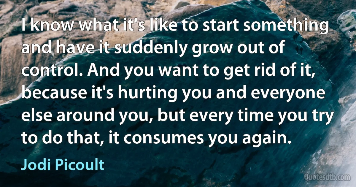 I know what it's like to start something and have it suddenly grow out of control. And you want to get rid of it, because it's hurting you and everyone else around you, but every time you try to do that, it consumes you again. (Jodi Picoult)