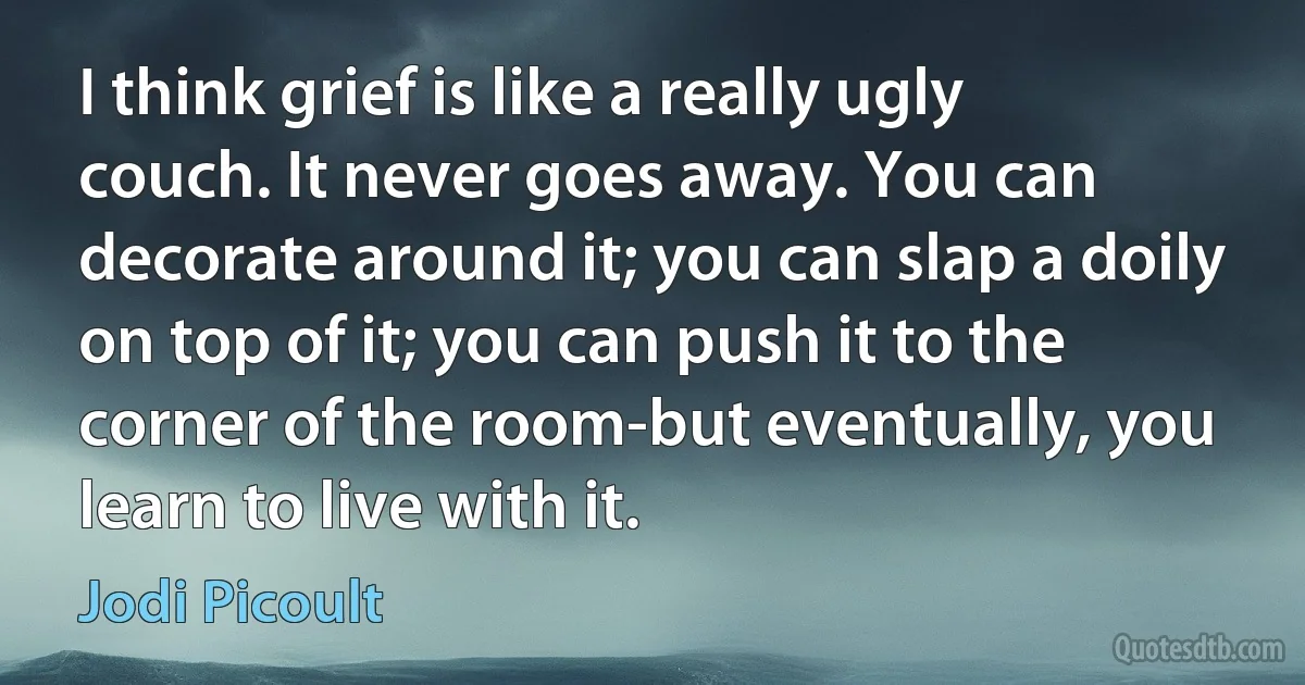 I think grief is like a really ugly couch. It never goes away. You can decorate around it; you can slap a doily on top of it; you can push it to the corner of the room-but eventually, you learn to live with it. (Jodi Picoult)