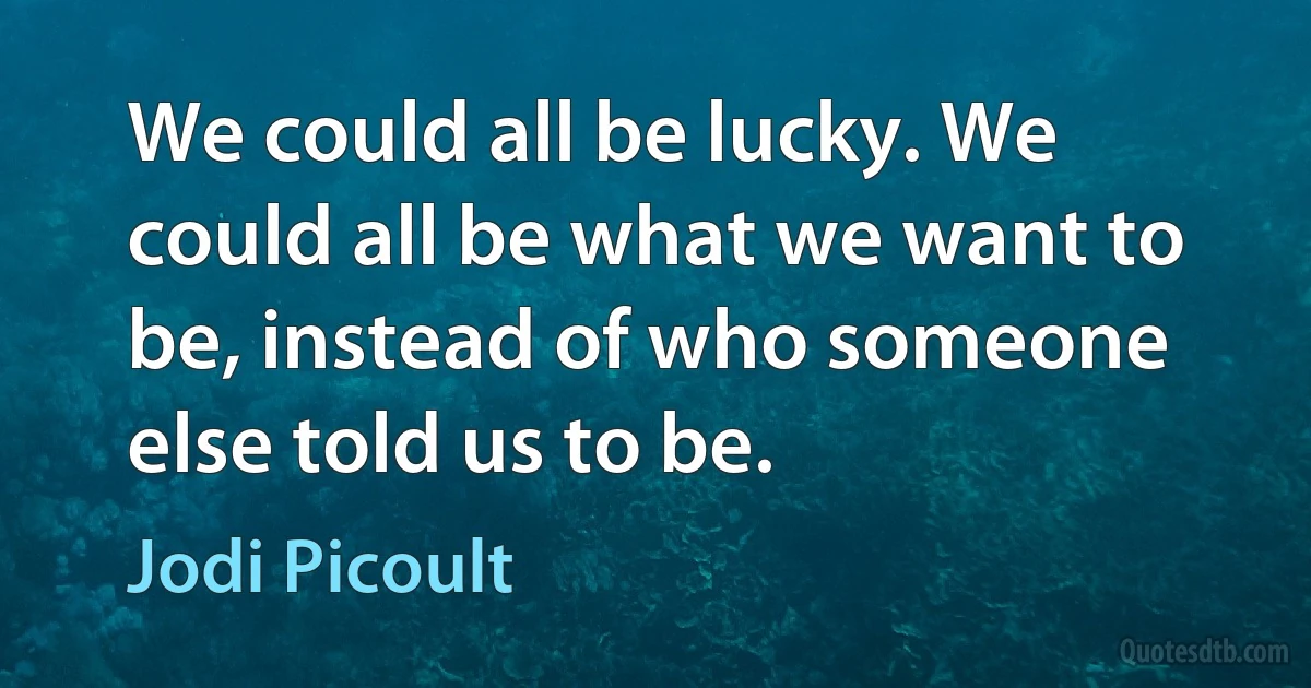 We could all be lucky. We could all be what we want to be, instead of who someone else told us to be. (Jodi Picoult)