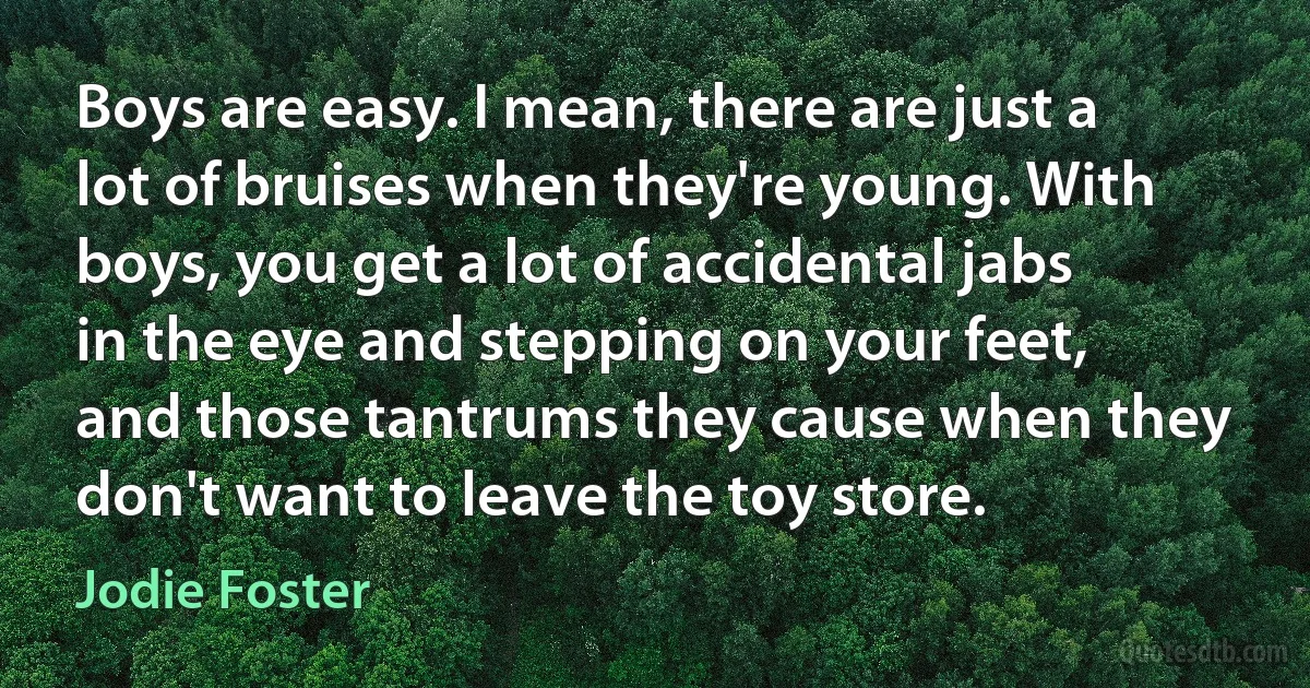 Boys are easy. I mean, there are just a lot of bruises when they're young. With boys, you get a lot of accidental jabs in the eye and stepping on your feet, and those tantrums they cause when they don't want to leave the toy store. (Jodie Foster)