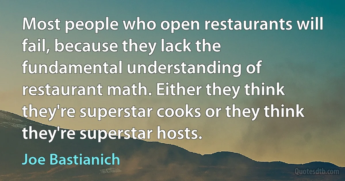 Most people who open restaurants will fail, because they lack the fundamental understanding of restaurant math. Either they think they're superstar cooks or they think they're superstar hosts. (Joe Bastianich)