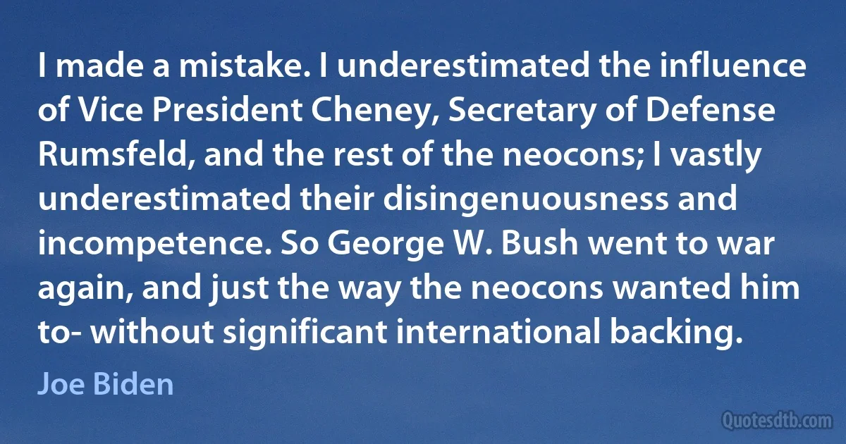 I made a mistake. I underestimated the influence of Vice President Cheney, Secretary of Defense Rumsfeld, and the rest of the neocons; I vastly underestimated their disingenuousness and incompetence. So George W. Bush went to war again, and just the way the neocons wanted him to- without significant international backing. (Joe Biden)