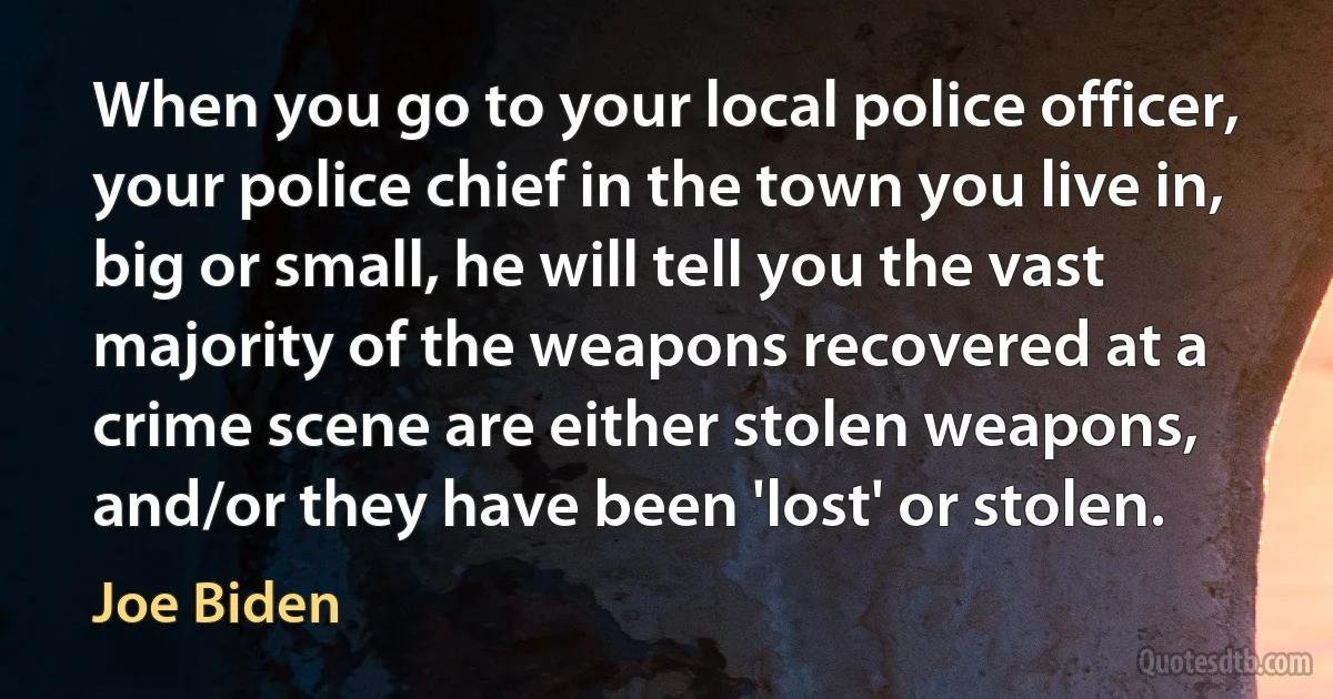 When you go to your local police officer, your police chief in the town you live in, big or small, he will tell you the vast majority of the weapons recovered at a crime scene are either stolen weapons, and/or they have been 'lost' or stolen. (Joe Biden)