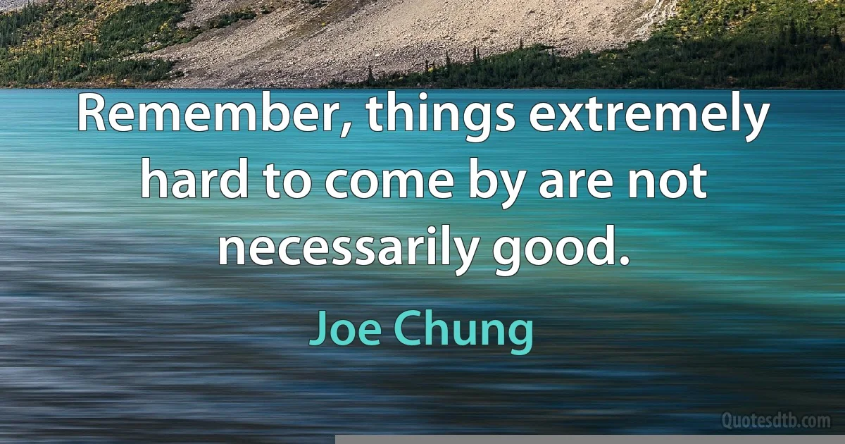 Remember, things extremely hard to come by are not necessarily good. (Joe Chung)