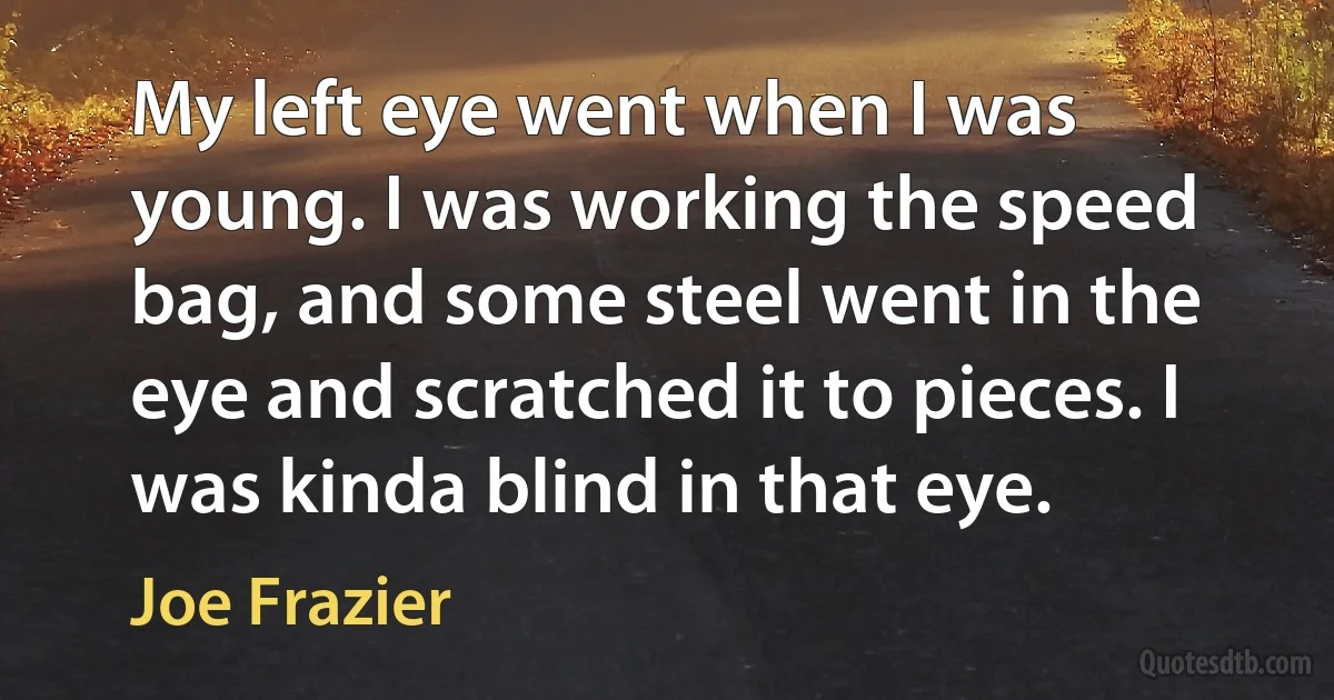 My left eye went when I was young. I was working the speed bag, and some steel went in the eye and scratched it to pieces. I was kinda blind in that eye. (Joe Frazier)