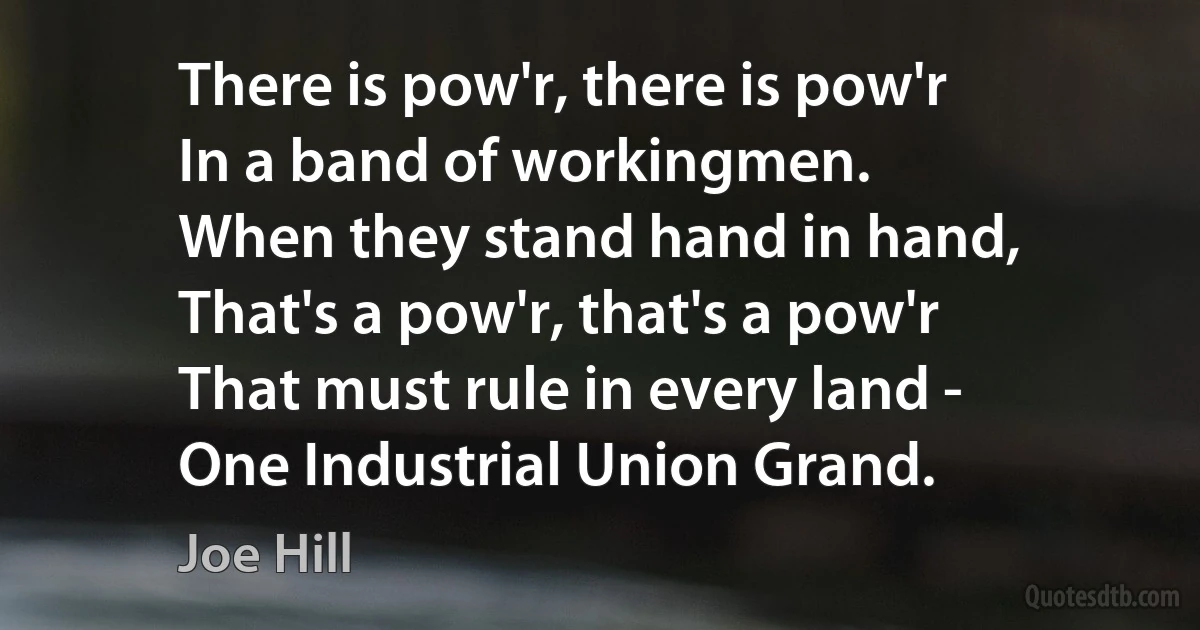 There is pow'r, there is pow'r
In a band of workingmen.
When they stand hand in hand,
That's a pow'r, that's a pow'r
That must rule in every land -
One Industrial Union Grand. (Joe Hill)