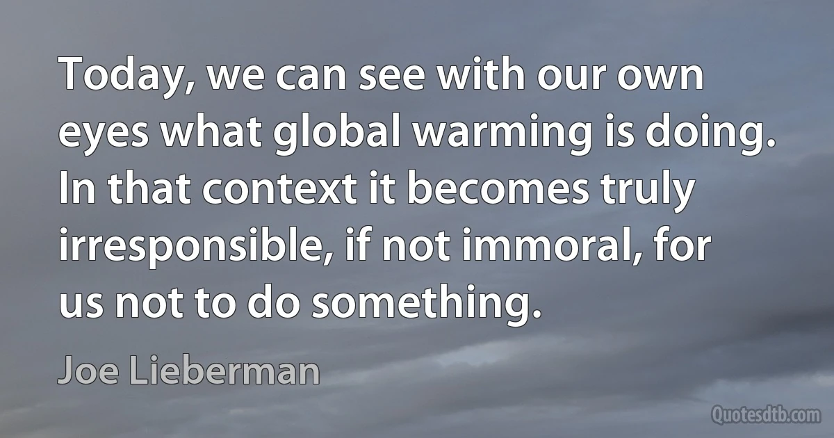 Today, we can see with our own eyes what global warming is doing. In that context it becomes truly irresponsible, if not immoral, for us not to do something. (Joe Lieberman)