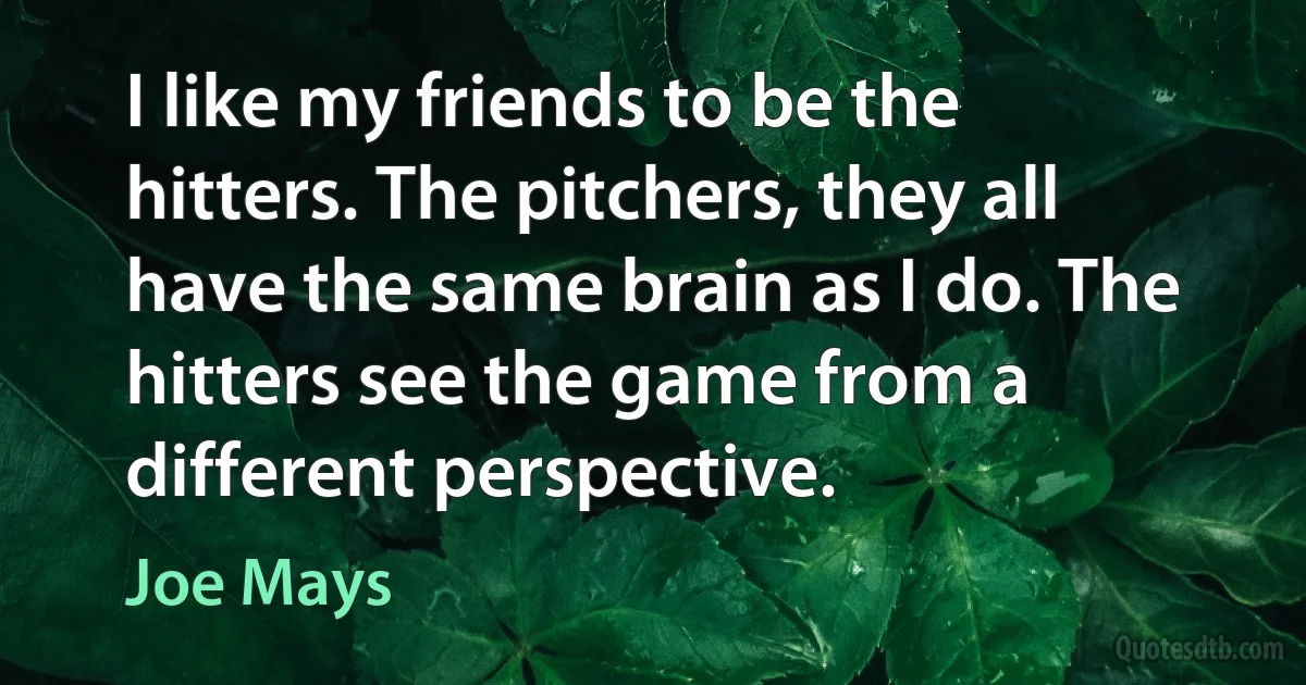 I like my friends to be the hitters. The pitchers, they all have the same brain as I do. The hitters see the game from a different perspective. (Joe Mays)