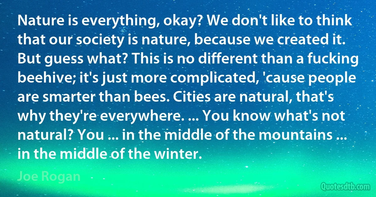 Nature is everything, okay? We don't like to think that our society is nature, because we created it. But guess what? This is no different than a fucking beehive; it's just more complicated, 'cause people are smarter than bees. Cities are natural, that's why they're everywhere. ... You know what's not natural? You ... in the middle of the mountains ... in the middle of the winter. (Joe Rogan)